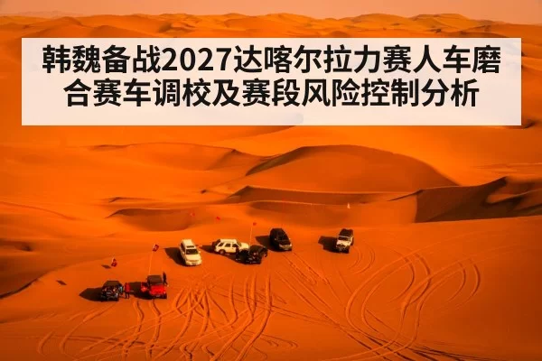 韩魏备战2027达喀尔拉力赛人车磨合赛车调校及赛段风险控制分析